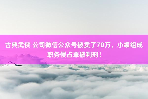 古典武侠 公司微信公众号被卖了70万，小编组成职务侵占罪被判刑！