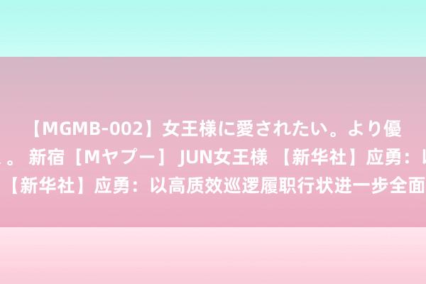 【MGMB-002】女王様に愛されたい。より優しく、よりいやらしく。 新宿［Mヤプー］ JUN女王様 【新华社】应勇：以高质效巡逻履职行状进一步全面长远改革