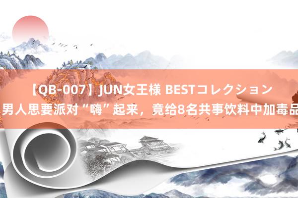 【QB-007】JUN女王様 BESTコレクション 男人思要派对“嗨”起来，竟给8名共事饮料中加毒品