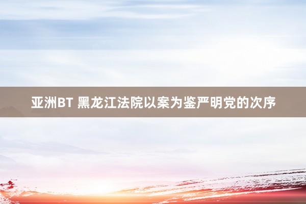 亚洲BT 黑龙江法院以案为鉴严明党的次序