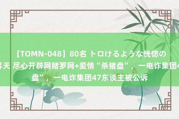 【TOMN-048】80名 トロけるような恍惚の表情 クンニ激昇天 尽心开辟网赌罗网+爱情“杀猪盘”，一电诈集团47东谈主被公诉