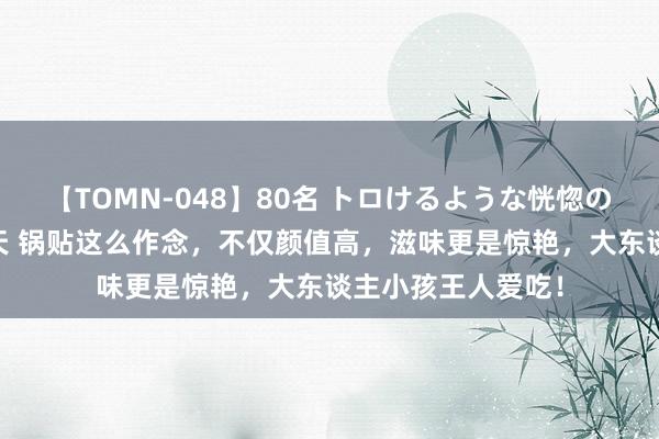 【TOMN-048】80名 トロけるような恍惚の表情 クンニ激昇天 锅贴这么作念，不仅颜值高，滋味更是惊艳，大东谈主小孩王人爱吃！