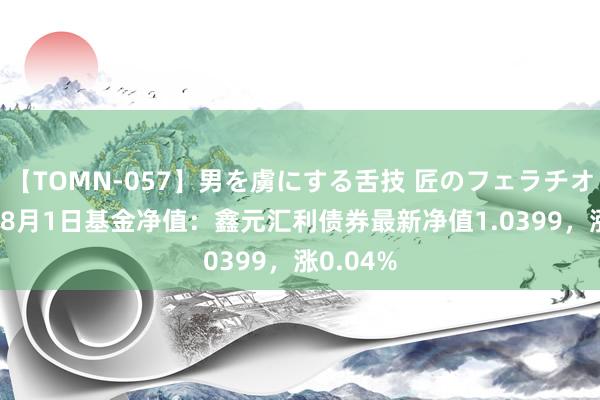 【TOMN-057】男を虜にする舌技 匠のフェラチオ 蛇ノ書 8月1日基金净值：鑫元汇利债券最新净值1.0399，涨0.04%