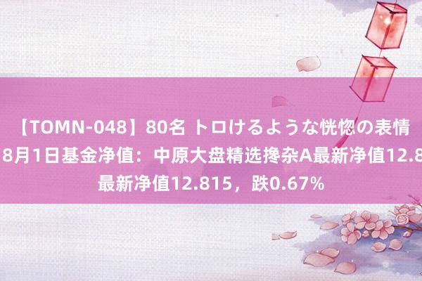 【TOMN-048】80名 トロけるような恍惚の表情 クンニ激昇天 8月1日基金净值：中原大盘精选搀杂A最新净值12.815，跌0.67%