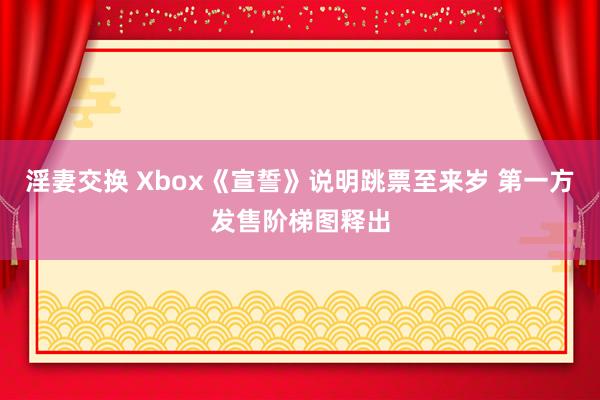 淫妻交换 Xbox《宣誓》说明跳票至来岁 第一方发售阶梯图释出