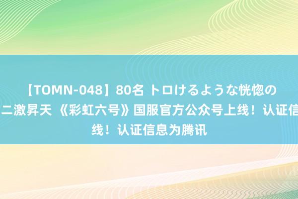 【TOMN-048】80名 トロけるような恍惚の表情 クンニ激昇天 《彩虹六号》国服官方公众号上线！认证信息为腾讯