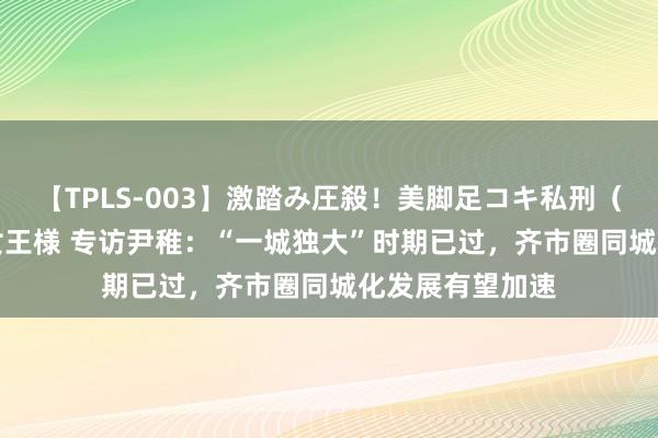 【TPLS-003】激踏み圧殺！美脚足コキ私刑（リンチ） JUN女王様 专访尹稚：“一城独大”时期已过，齐市圈同城化发展有望加速