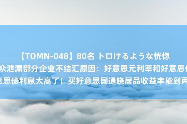 【TOMN-048】80名 トロけるような恍惚の表情 クンニ激昇天 群众泄漏部分企业不结汇原因：好意思元利率和好意思债利息太高了！买好意思国通晓居品收益率能到两位数，国内3%皆快没了