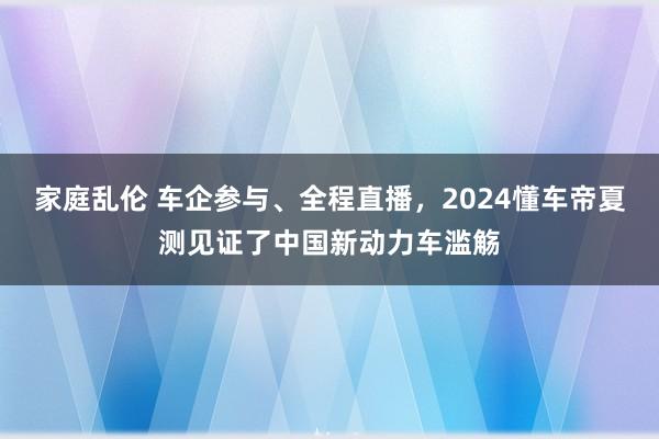 家庭乱伦 车企参与、全程直播，2024懂车帝夏测见证了中国新动力车滥觞