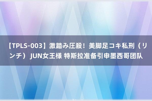 【TPLS-003】激踏み圧殺！美脚足コキ私刑（リンチ） JUN女王様 特斯拉准备引申墨西哥团队