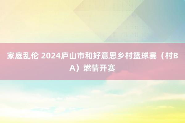 家庭乱伦 2024庐山市和好意思乡村篮球赛（村BA）燃情开赛