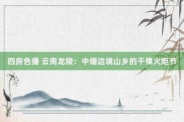 四房色播 云南龙陵：中缅边境山乡的干豫火炬节