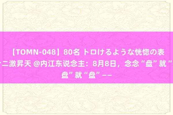 【TOMN-048】80名 トロけるような恍惚の表情 クンニ激昇天 @内江东说念主：8月8日，念念“盘”就“盘”——