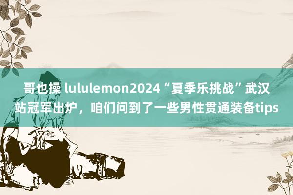 哥也操 lululemon2024“夏季乐挑战”武汉站冠军出炉，咱们问到了一些男性贯通装备tips