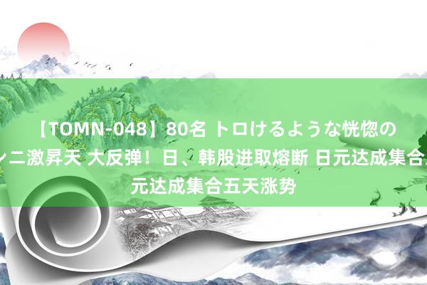 【TOMN-048】80名 トロけるような恍惚の表情 クンニ激昇天 大反弹！日、韩股进取熔断 日元达成集合五天涨势