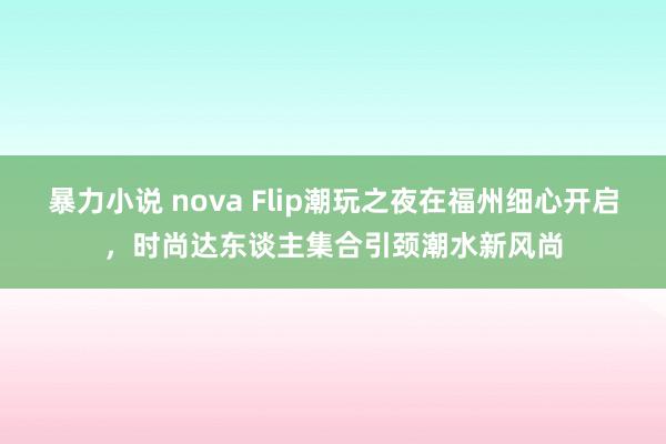 暴力小说 nova Flip潮玩之夜在福州细心开启，时尚达东谈主集合引颈潮水新风尚