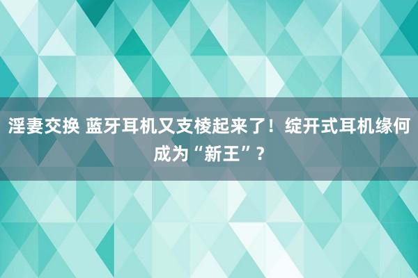 淫妻交换 蓝牙耳机又支棱起来了！绽开式耳机缘何成为“新王”？