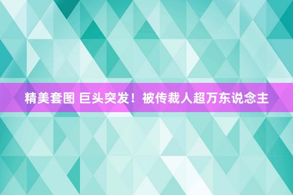 精美套图 巨头突发！被传裁人超万东说念主