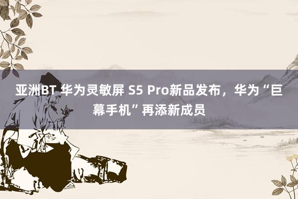 亚洲BT 华为灵敏屏 S5 Pro新品发布，华为“巨幕手机”再添新成员