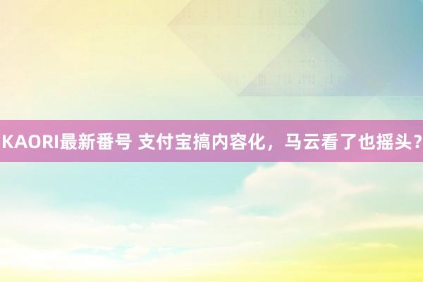 KAORI最新番号 支付宝搞内容化，马云看了也摇头？