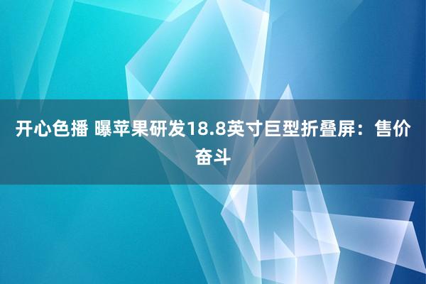 开心色播 曝苹果研发18.8英寸巨型折叠屏：售价奋斗