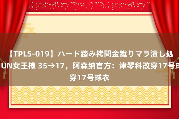 【TPLS-019】ハード踏み拷問金蹴りマラ潰し処刑 JUN女王様 35→17，阿森纳官方：津琴科改穿17号球衣