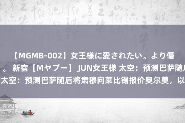 【MGMB-002】女王様に愛されたい。より優しく、よりいやらしく。 新宿［Mヤプー］ JUN女王様 太空：预测巴萨随后将肃穆向莱比锡报价奥尔莫，以完成往复