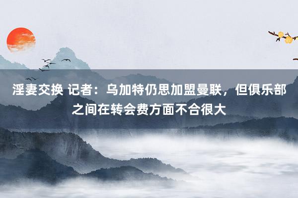 淫妻交换 记者：乌加特仍思加盟曼联，但俱乐部之间在转会费方面不合很大