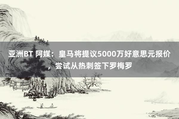 亚洲BT 阿媒：皇马将提议5000万好意思元报价，尝试从热刺签下罗梅罗