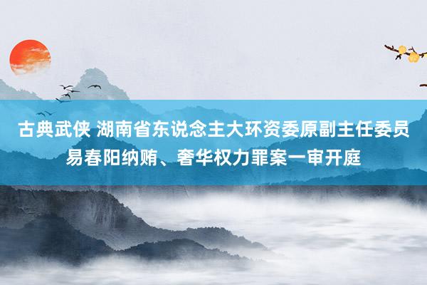 古典武侠 湖南省东说念主大环资委原副主任委员易春阳纳贿、奢华权力罪案一审开庭