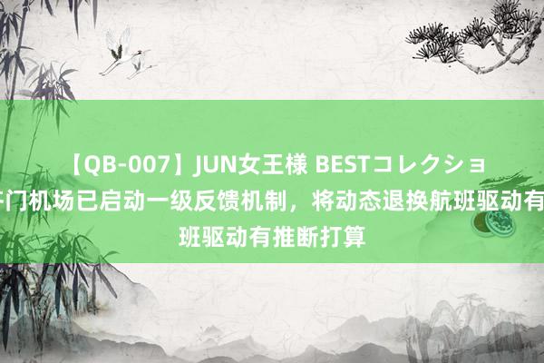 【QB-007】JUN女王様 BESTコレクション 北京齐门机场已启动一级反馈机制，将动态退换航班驱动有推断打算