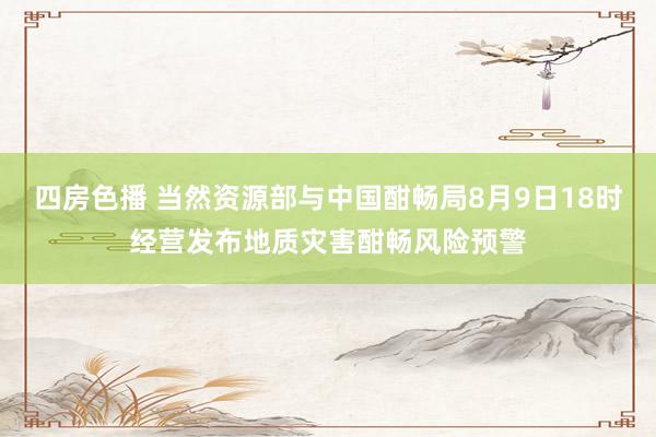 四房色播 当然资源部与中国酣畅局8月9日18时经营发布地质灾害酣畅风险预警