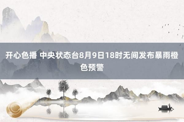 开心色播 中央状态台8月9日18时无间发布暴雨橙色预警