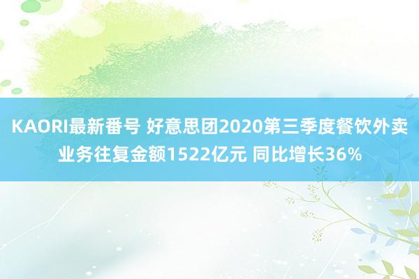 KAORI最新番号 好意思团2020第三季度餐饮外卖业务往复金额1522亿元 同比增长36%