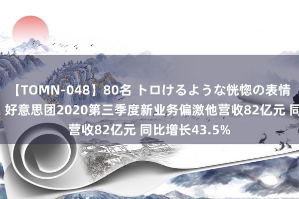 【TOMN-048】80名 トロけるような恍惚の表情 クンニ激昇天 好意思团2020第三季度新业务偏激他营收82亿元 同比增长43.5%