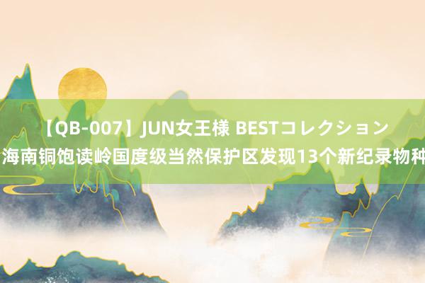 【QB-007】JUN女王様 BESTコレクション 海南铜饱读岭国度级当然保护区发现13个新纪录物种