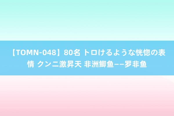 【TOMN-048】80名 トロけるような恍惚の表情 クンニ激昇天 非洲鲫鱼——罗非鱼