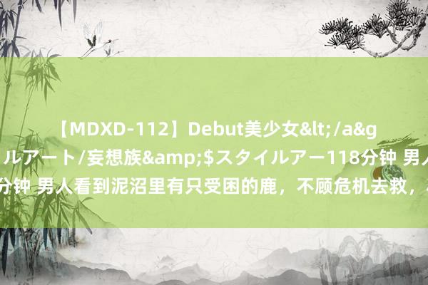 【MDXD-112】Debut美少女</a>2005-02-15スタイルアート/妄想族&$スタイルアー118分钟 男人看到泥沼里有只受困的鹿，不顾危机去救，小鹿回头感谢恩东谈主