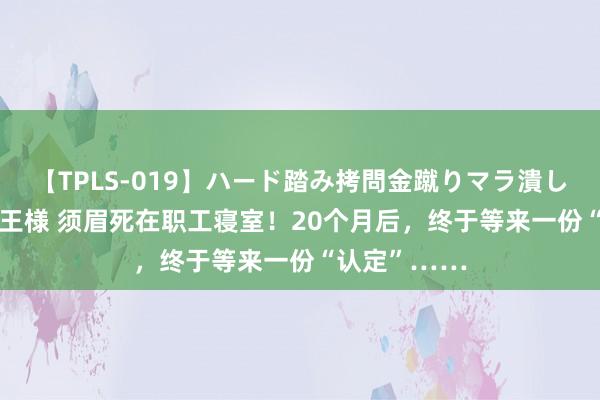 【TPLS-019】ハード踏み拷問金蹴りマラ潰し処刑 JUN女王様 须眉死在职工寝室！20个月后，终于等来一份“认定”……