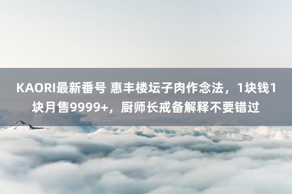 KAORI最新番号 惠丰楼坛子肉作念法，1块钱1块月售9999+，厨师长戒备解释不要错过