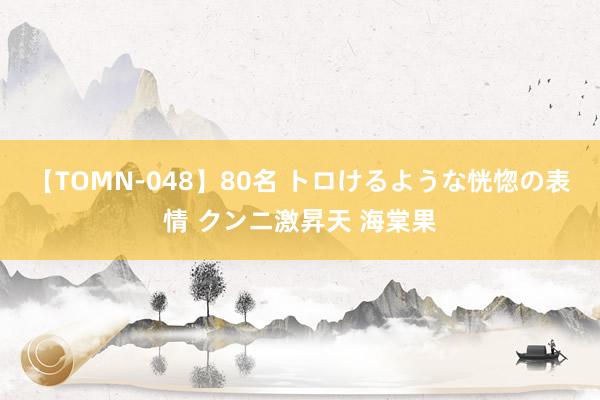 【TOMN-048】80名 トロけるような恍惚の表情 クンニ激昇天 海棠果