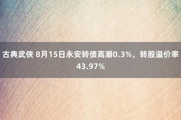 古典武侠 8月15日永安转债高潮0.3%，转股溢价率43.97%