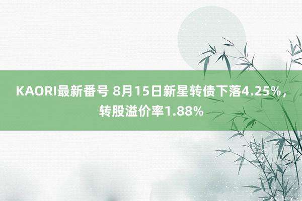 KAORI最新番号 8月15日新星转债下落4.25%，转股溢价率1.88%