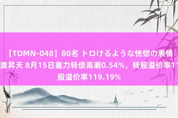 【TOMN-048】80名 トロけるような恍惚の表情 クンニ激昇天 8月15日塞力转债高潮0.54%，转股溢价率119.19%