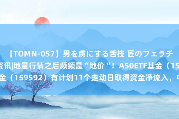 【TOMN-057】男を虜にする舌技 匠のフェラチオ 蛇ノ書 ETF盘后资讯|地量行情之后频频是“地价“！A50ETF基金（159592）有计划11个走动日取得资金净流入，中国联通涨4.42%