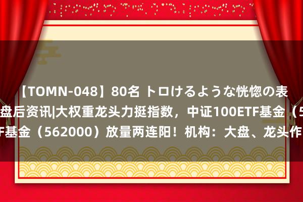 【TOMN-048】80名 トロけるような恍惚の表情 クンニ激昇天 ETF盘后资讯|大权重龙头力挺指数，中证100ETF基金（562000）放量两连阳！机构：大盘、龙头作风是期间的beta