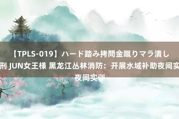 【TPLS-019】ハード踏み拷問金蹴りマラ潰し処刑 JUN女王様 黑龙江丛林消防：开展水域补助夜间实训