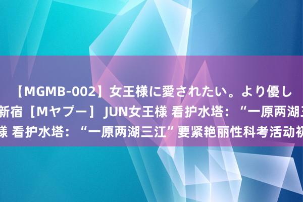 【MGMB-002】女王様に愛されたい。より優しく、よりいやらしく。 新宿［Mヤプー］ JUN女王様 看护水塔：“一原两湖三江”要紧艳丽性科考活动初始