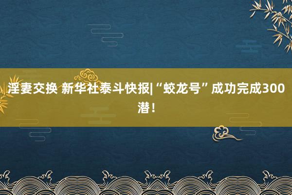 淫妻交换 新华社泰斗快报|“蛟龙号”成功完成300潜！