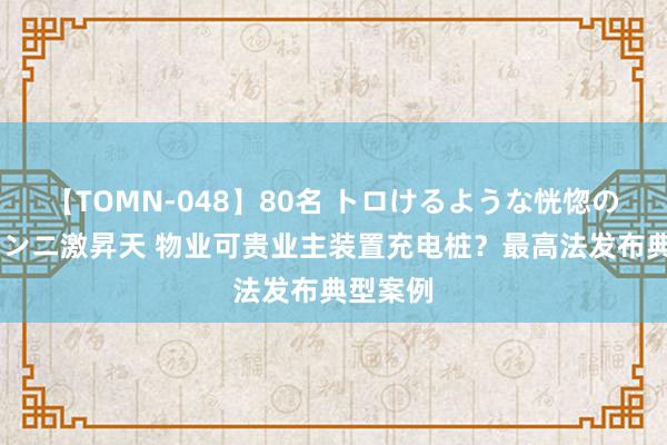 【TOMN-048】80名 トロけるような恍惚の表情 クンニ激昇天 物业可贵业主装置充电桩？最高法发布典型案例